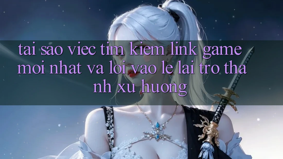 Tại sao việc tìm kiếm “Link Game Mới nhất” và “Lối Vào Lẹ” lại trở thành xu hướng?