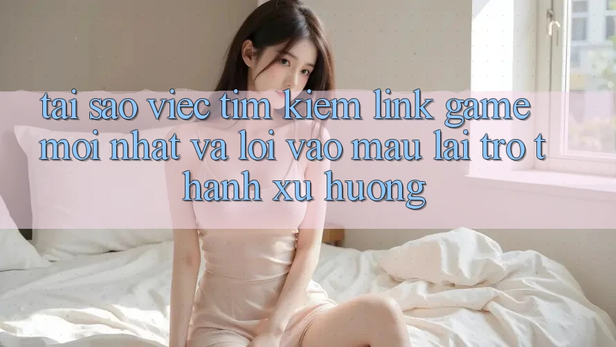 Tại sao việc tìm kiếm “Link Game Mới nhất” và “Lối Vào Mau” lại trở thành xu hướng?