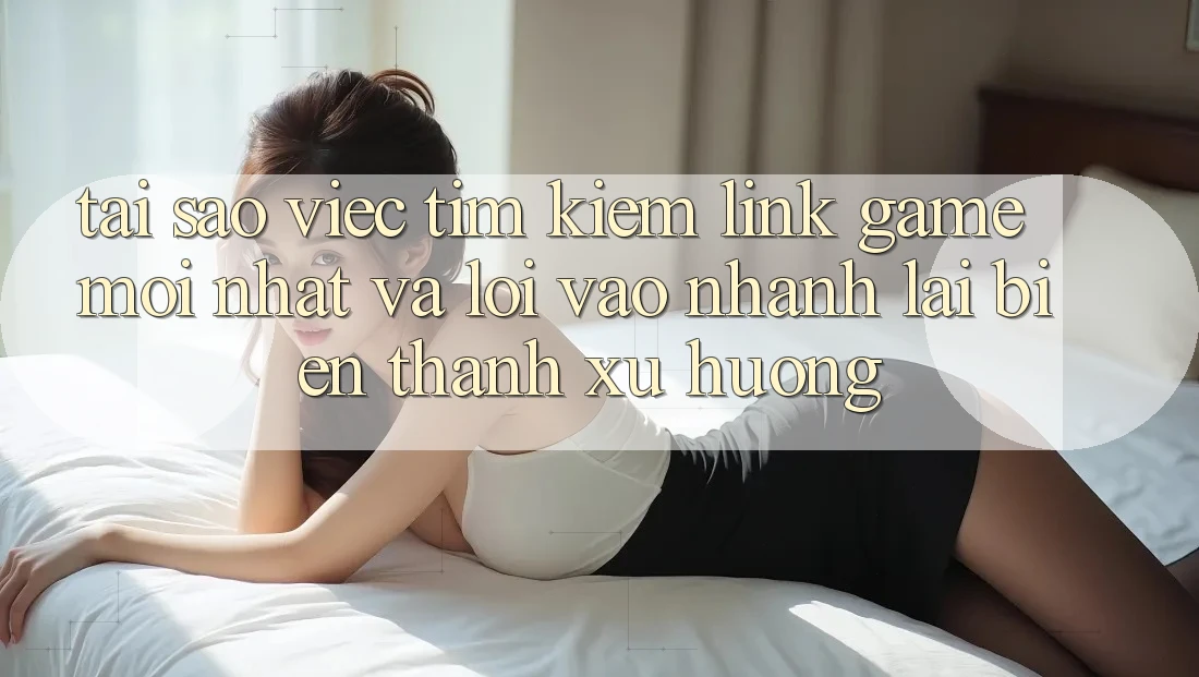 Tại sao việc tìm kiếm “Link Game Mới nhất” và “Lối Vào Nhanh” lại biến thành xu hướng?