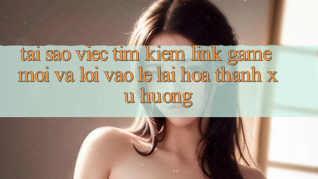 Tại sao việc tìm kiếm “Link Game Mới” và “Lối Vào Lẹ” lại hóa thành xu hướng?