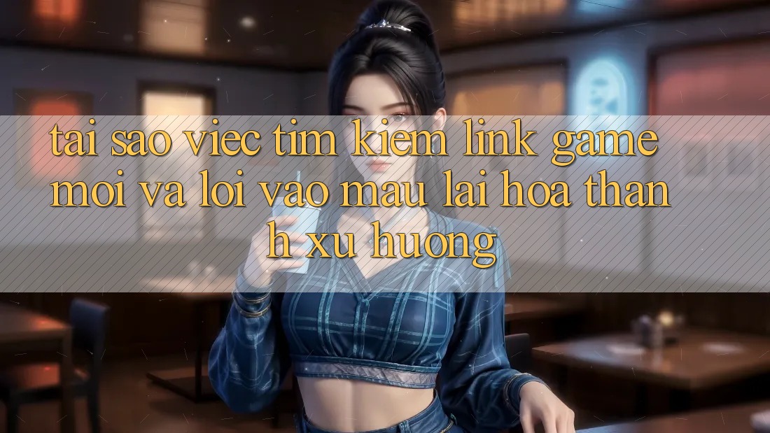 Tại sao việc tìm kiếm “Link Game Mới” và “Lối Vào Mau” lại hóa thành xu hướng?