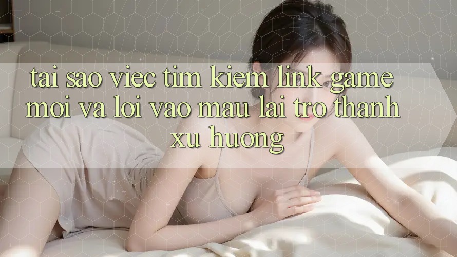 Tại sao việc tìm kiếm “Link Game Mới” và “Lối Vào Mau” lại trở thành xu hướng?