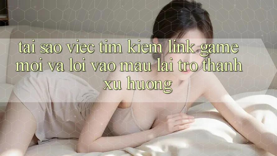 Tại sao việc tìm kiếm “Link Game Mới” và “Lối Vào Mau” lại trở thành xu hướng?