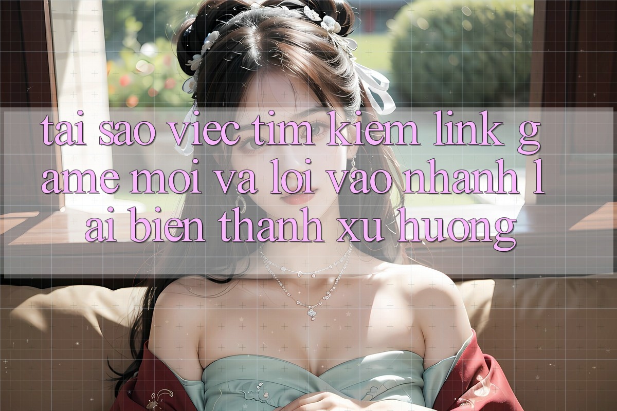 Tại sao việc tìm kiếm “Link Game Mới” và “Lối Vào Nhanh” lại biến thành xu hướng?