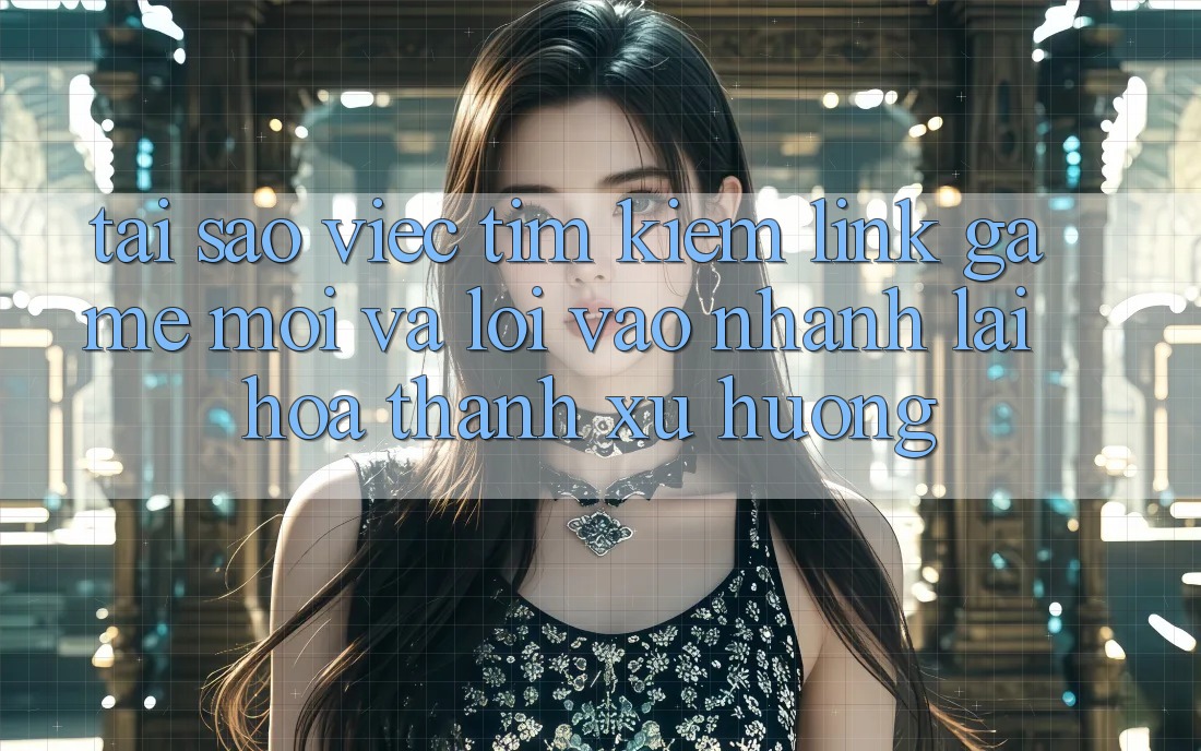 Tại sao việc tìm kiếm “Link Game Mới” và “Lối Vào Nhanh” lại hóa thành xu hướng?