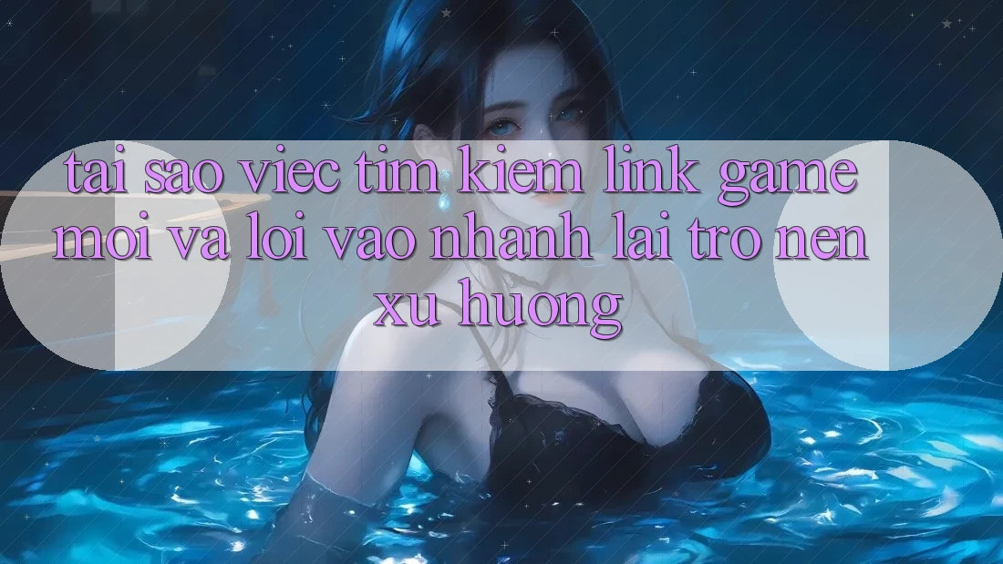 Tại sao việc tìm kiếm “Link Game Mới” và “Lối Vào Nhanh” lại trở nên xu hướng?