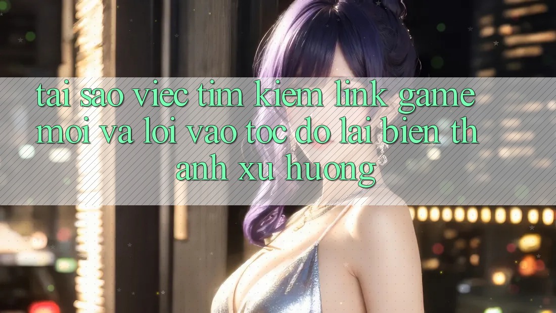 Tại sao việc tìm kiếm “Link Game Mới” và “Lối Vào Tốc độ” lại biến thành xu hướng?