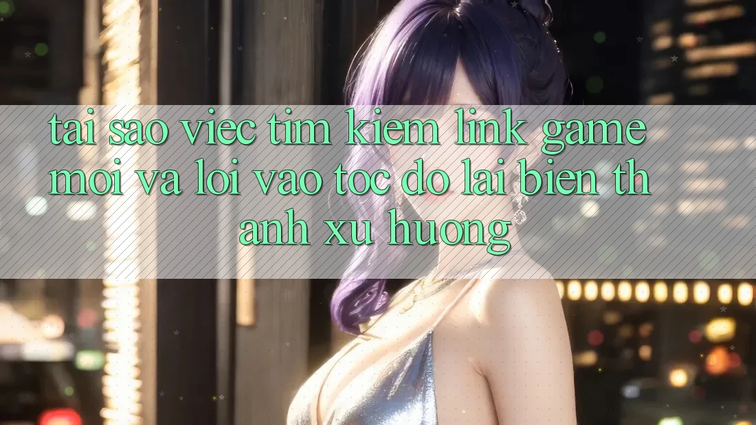 Tại sao việc tìm kiếm “Link Game Mới” và “Lối Vào Tốc độ” lại biến thành xu hướng?