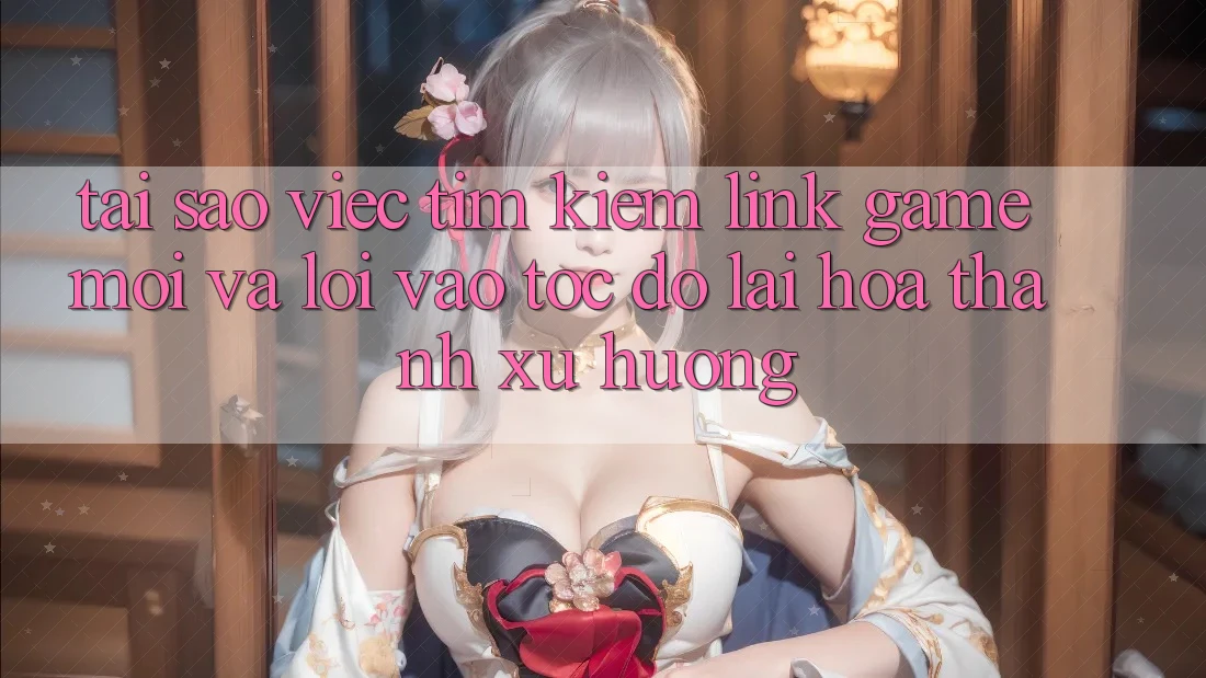 Tại sao việc tìm kiếm “Link Game Mới” và “Lối Vào Tốc độ” lại hóa thành xu hướng?
