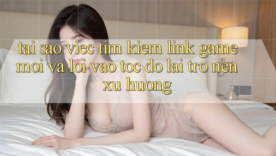 Tại sao việc tìm kiếm “Link Game Mới” và “Lối Vào Tốc độ” lại trở nên xu hướng?