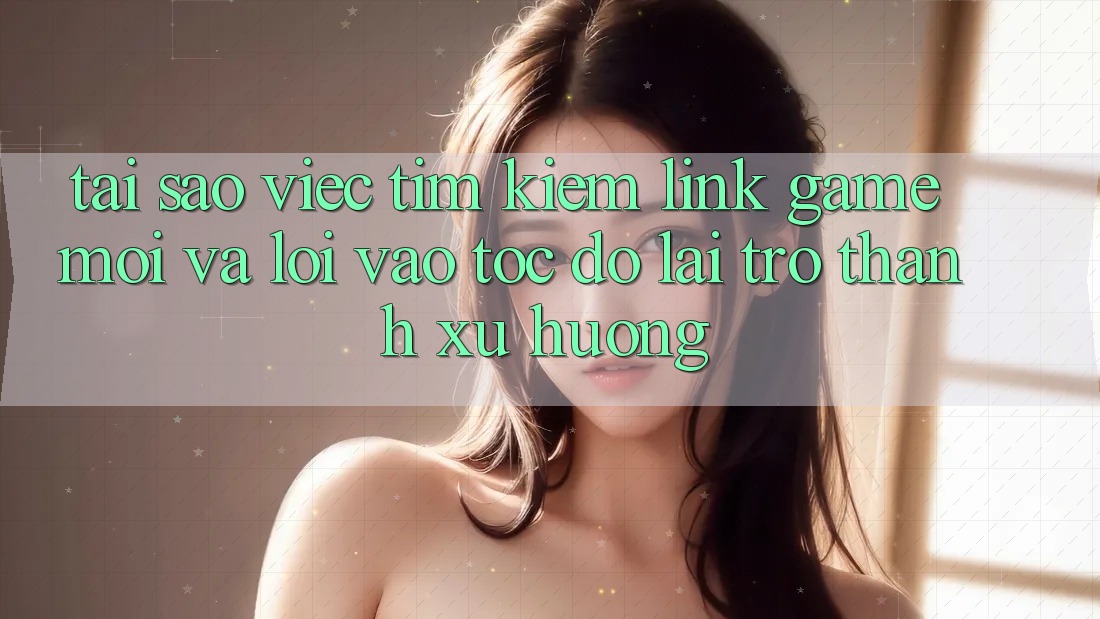 Tại sao việc tìm kiếm “Link Game Mới” và “Lối Vào Tốc độ” lại trở thành xu hướng?