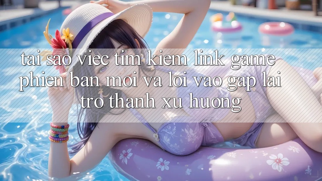 Tại sao việc tìm kiếm “Link Game Phiên bản mới” và “Lối Vào Gấp” lại trở thành xu hướng?