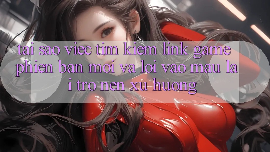 Tại sao việc tìm kiếm “Link Game Phiên bản mới” và “Lối Vào Mau” lại trở nên xu hướng?