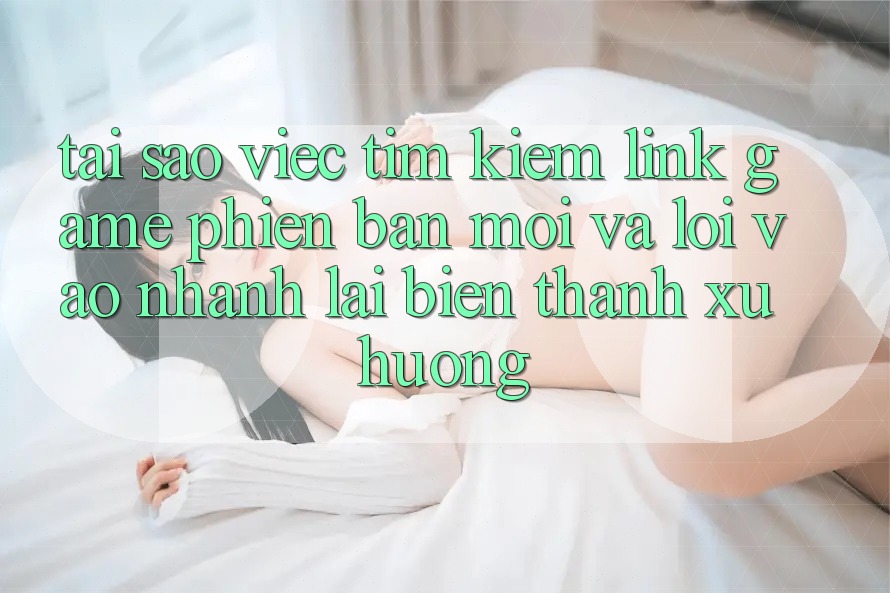 Tại sao việc tìm kiếm “Link Game Phiên bản mới” và “Lối Vào Nhanh” lại biến thành xu hướng?