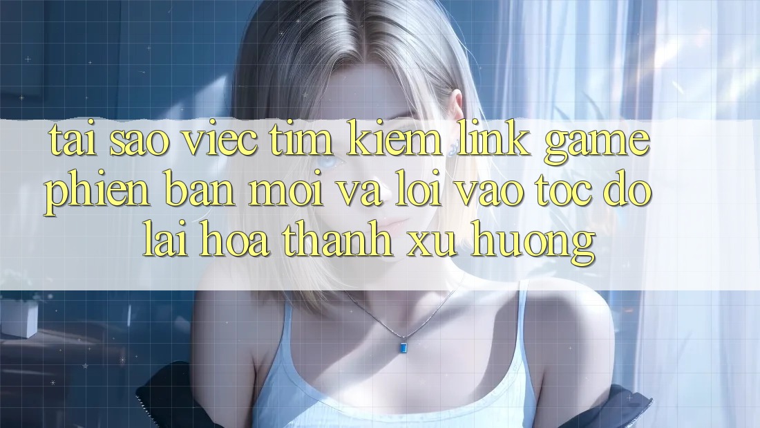 Tại sao việc tìm kiếm “Link Game Phiên bản mới” và “Lối Vào Tốc độ” lại hóa thành xu hướng?