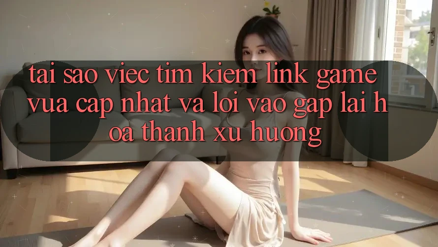 Tại sao việc tìm kiếm “Link Game Vừa cập nhật” và “Lối Vào Gấp” lại hóa thành xu hướng?