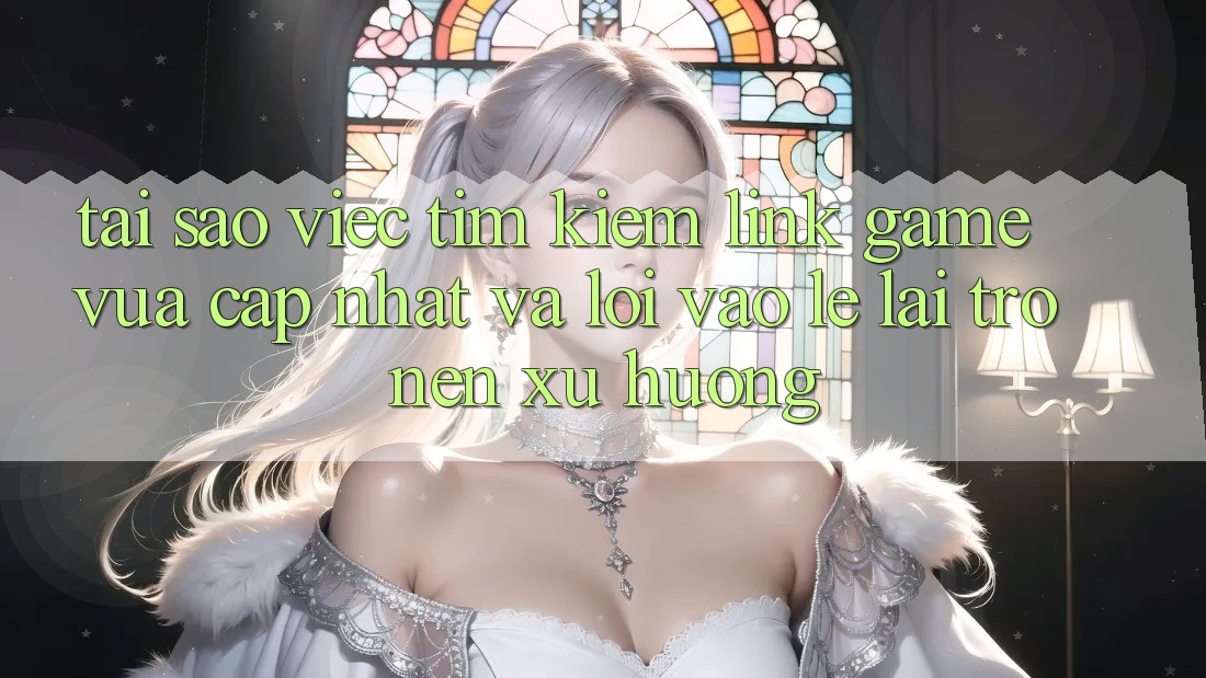 Tại sao việc tìm kiếm “Link Game Vừa cập nhật” và “Lối Vào Lẹ” lại trở nên xu hướng?