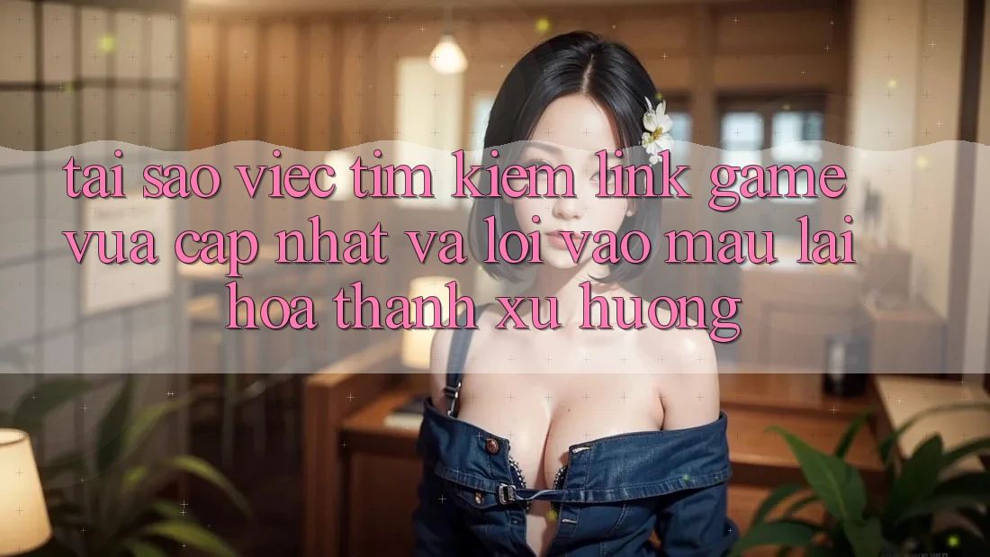 Tại sao việc tìm kiếm “Link Game Vừa cập nhật” và “Lối Vào Mau” lại hóa thành xu hướng?
