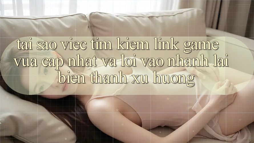 Tại sao việc tìm kiếm “Link Game Vừa cập nhật” và “Lối Vào Nhanh” lại biến thành xu hướng?
