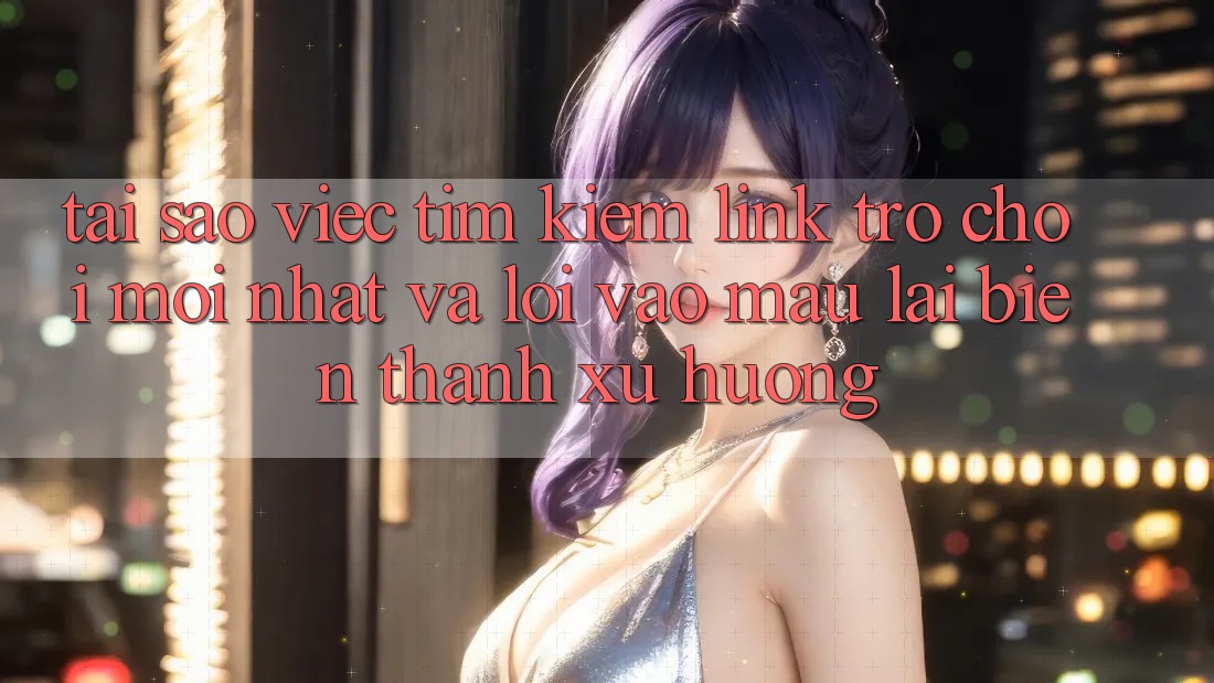 Tại sao việc tìm kiếm “Link Trò chơi Mới nhất” và “Lối Vào Mau” lại biến thành xu hướng?