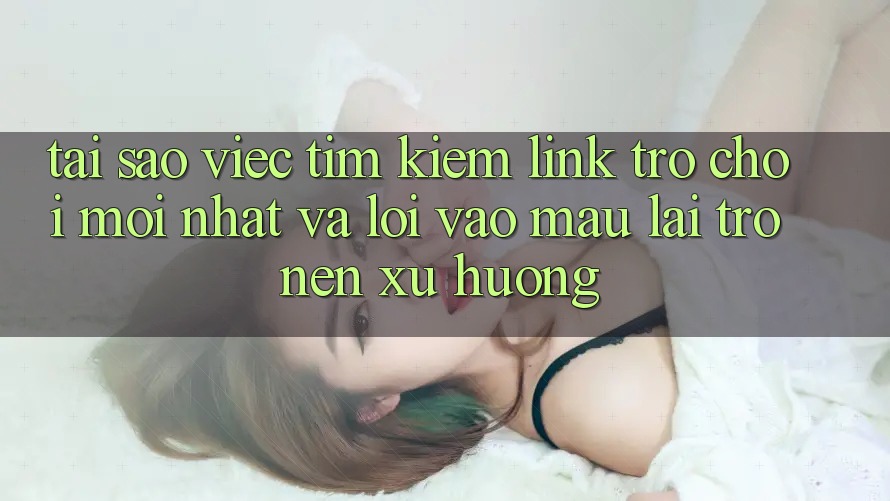 Tại sao việc tìm kiếm “Link Trò chơi Mới nhất” và “Lối Vào Mau” lại trở nên xu hướng?