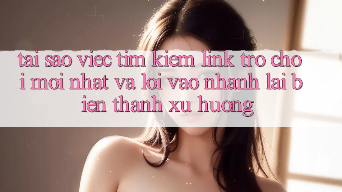 Tại sao việc tìm kiếm “Link Trò chơi Mới nhất” và “Lối Vào Nhanh” lại biến thành xu hướng?
