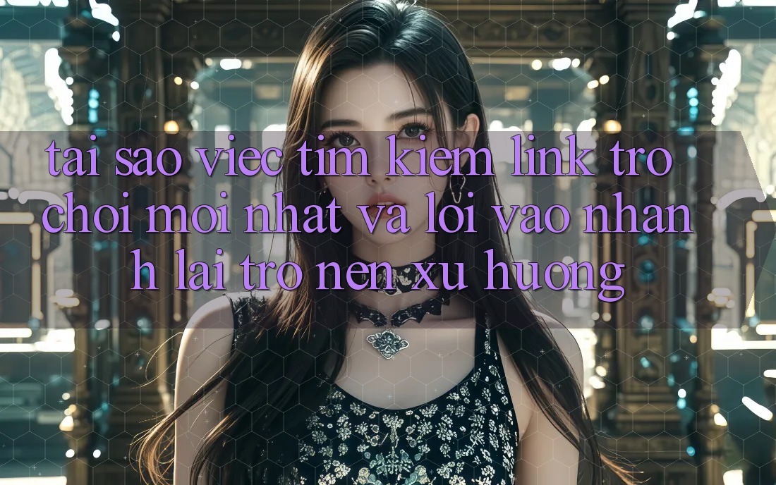 Tại sao việc tìm kiếm “Link Trò chơi Mới nhất” và “Lối Vào Nhanh” lại trở nên xu hướng?