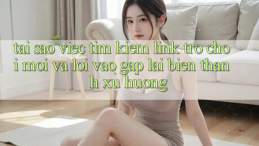 Tại sao việc tìm kiếm “Link Trò chơi Mới” và “Lối Vào Gấp” lại biến thành xu hướng?