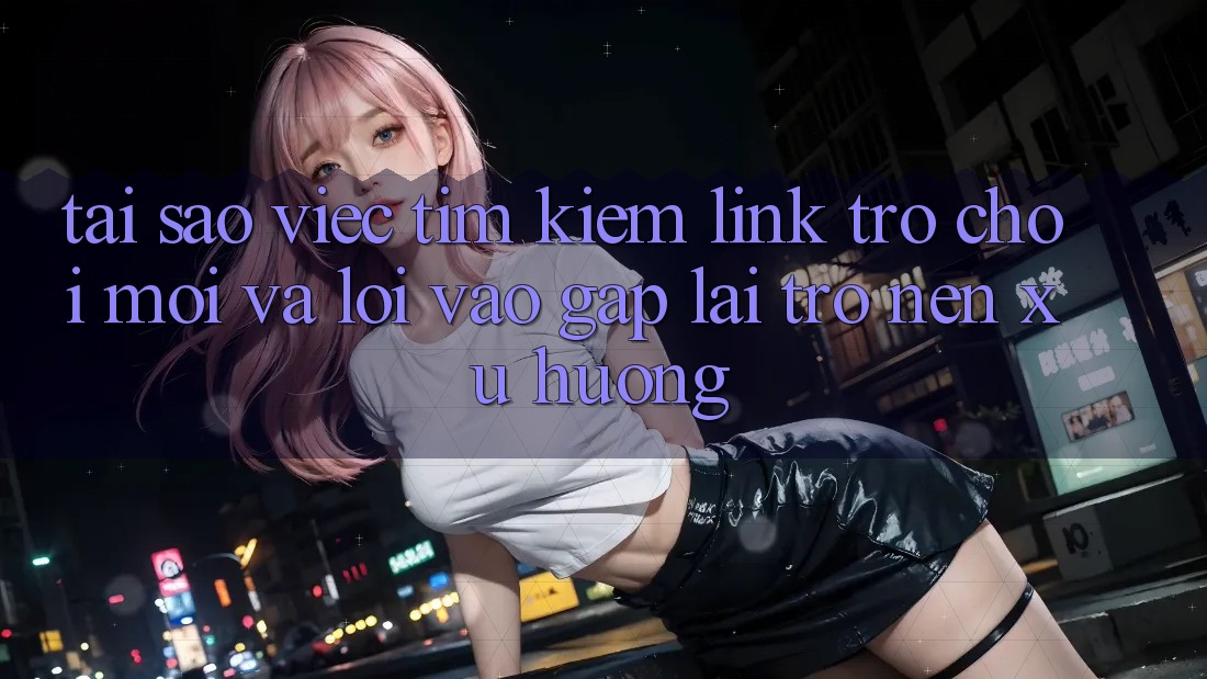 Tại sao việc tìm kiếm “Link Trò chơi Mới” và “Lối Vào Gấp” lại trở nên xu hướng?