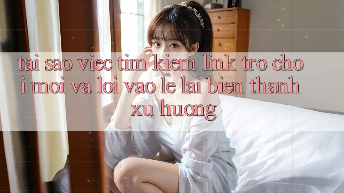 Tại sao việc tìm kiếm “Link Trò chơi Mới” và “Lối Vào Lẹ” lại biến thành xu hướng?