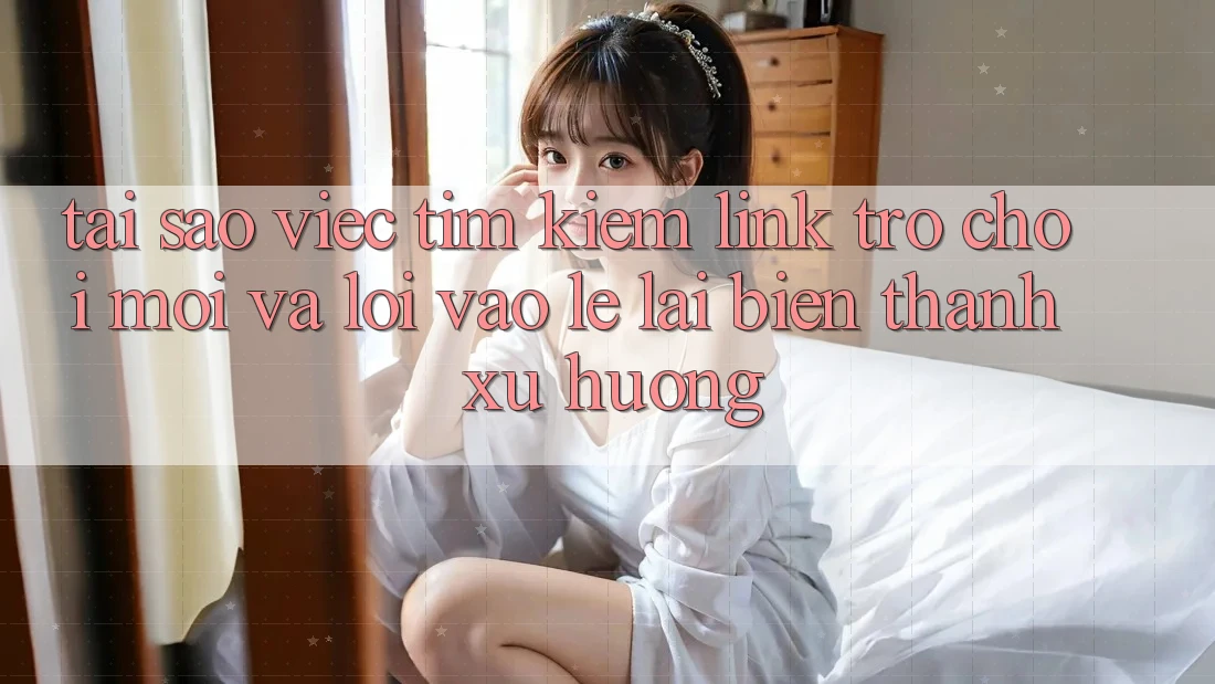 Tại sao việc tìm kiếm “Link Trò chơi Mới” và “Lối Vào Lẹ” lại biến thành xu hướng?