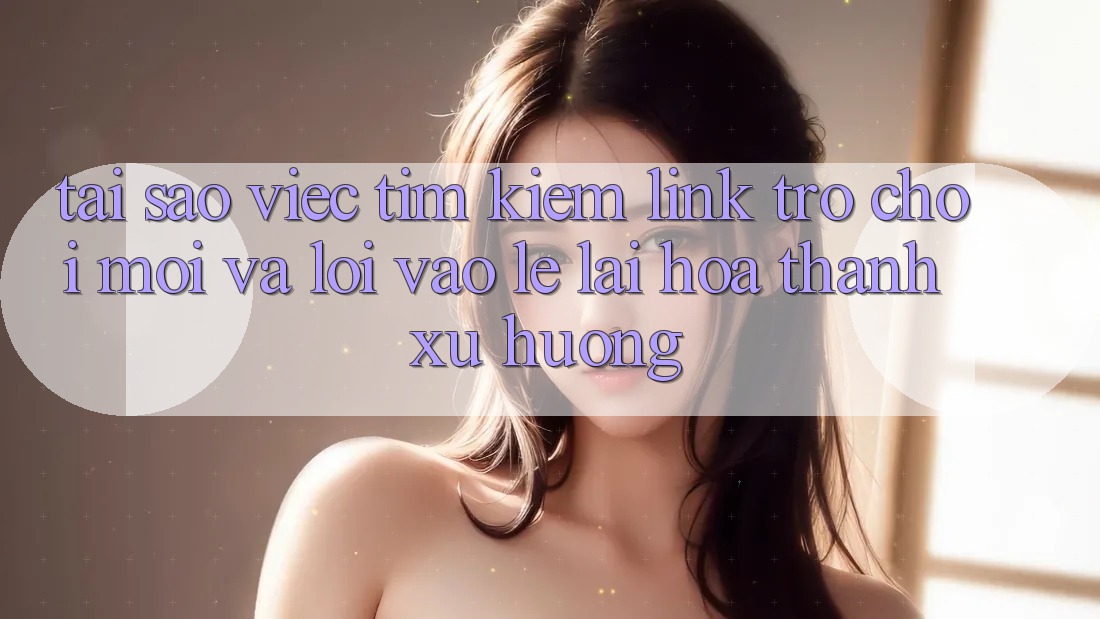 Tại sao việc tìm kiếm “Link Trò chơi Mới” và “Lối Vào Lẹ” lại hóa thành xu hướng?