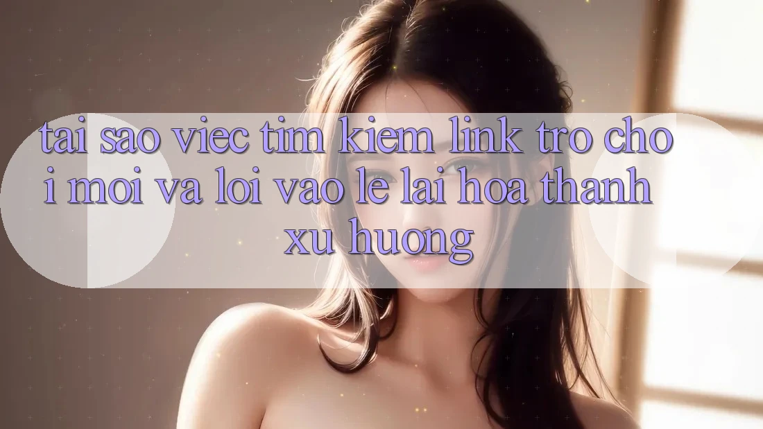 Tại sao việc tìm kiếm “Link Trò chơi Mới” và “Lối Vào Lẹ” lại hóa thành xu hướng?
