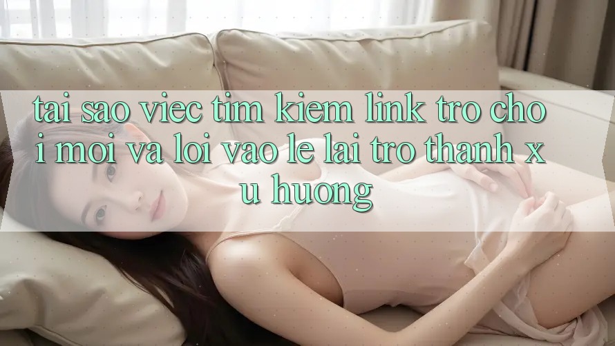 Tại sao việc tìm kiếm “Link Trò chơi Mới” và “Lối Vào Lẹ” lại trở thành xu hướng?