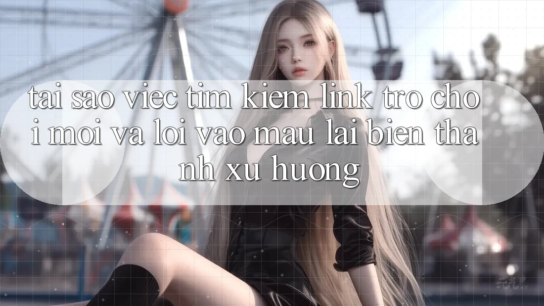 Tại sao việc tìm kiếm “Link Trò chơi Mới” và “Lối Vào Mau” lại biến thành xu hướng?