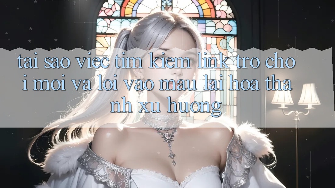 Tại sao việc tìm kiếm “Link Trò chơi Mới” và “Lối Vào Mau” lại hóa thành xu hướng?