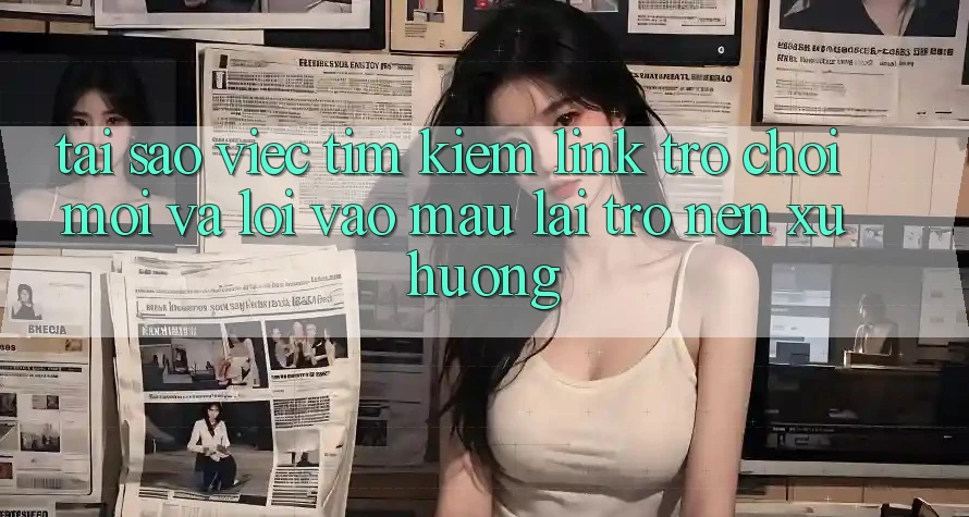 Tại sao việc tìm kiếm “Link Trò chơi Mới” và “Lối Vào Mau” lại trở nên xu hướng?