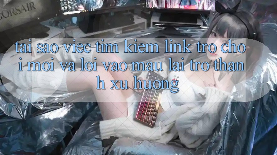 Tại sao việc tìm kiếm “Link Trò chơi Mới” và “Lối Vào Mau” lại trở thành xu hướng?