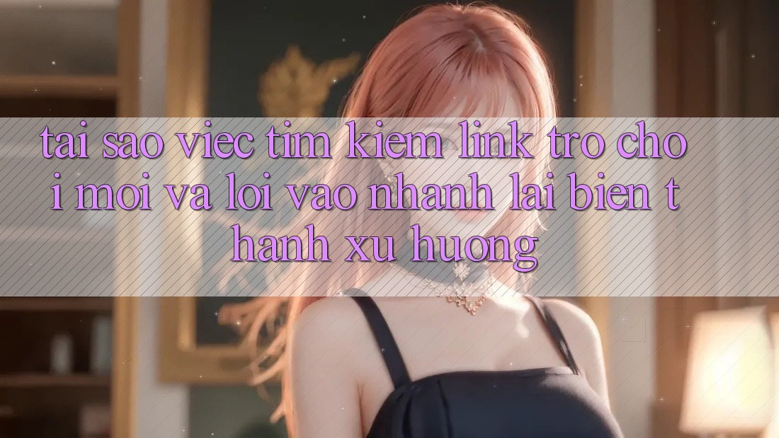 Tại sao việc tìm kiếm “Link Trò chơi Mới” và “Lối Vào Nhanh” lại biến thành xu hướng?