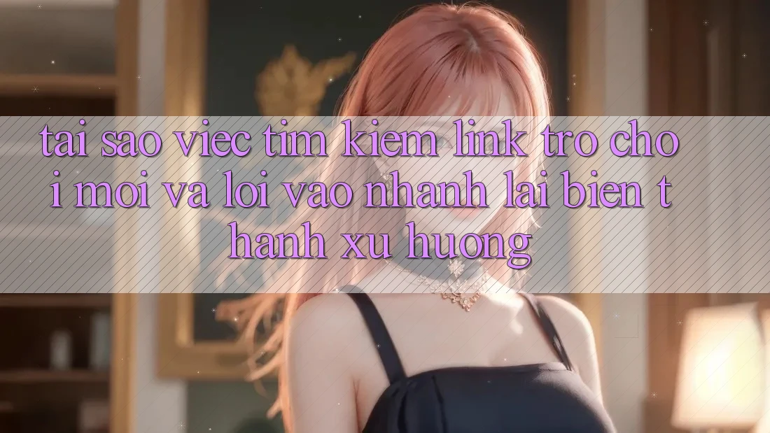 Tại sao việc tìm kiếm “Link Trò chơi Mới” và “Lối Vào Nhanh” lại biến thành xu hướng?
