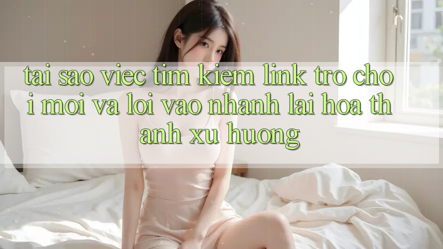 Tại sao việc tìm kiếm “Link Trò chơi Mới” và “Lối Vào Nhanh” lại hóa thành xu hướng?