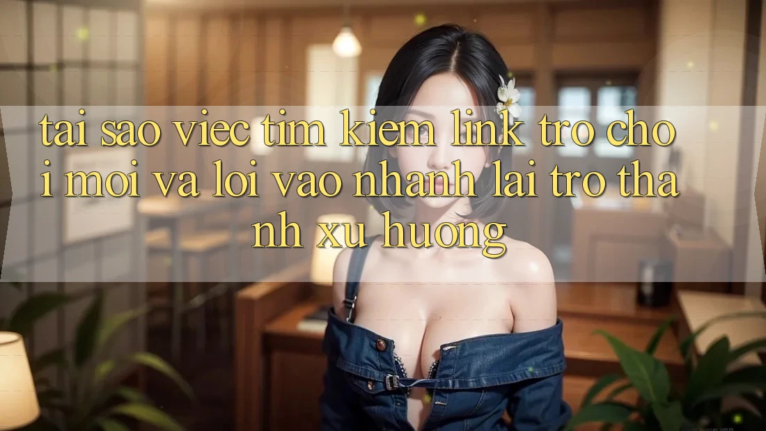 Tại sao việc tìm kiếm “Link Trò chơi Mới” và “Lối Vào Nhanh” lại trở thành xu hướng?
