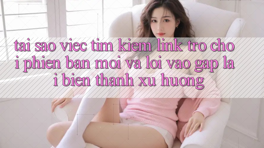Tại sao việc tìm kiếm “Link Trò chơi Phiên bản mới” và “Lối Vào Gấp” lại biến thành xu hướng?