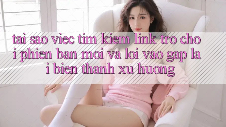 Tại sao việc tìm kiếm “Link Trò chơi Phiên bản mới” và “Lối Vào Gấp” lại biến thành xu hướng?