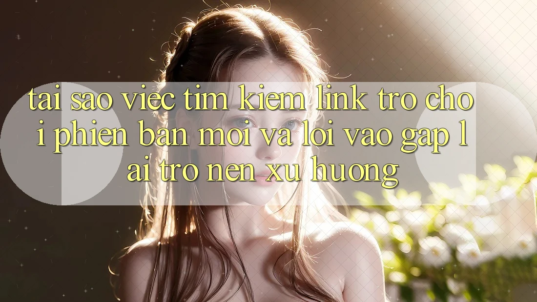 Tại sao việc tìm kiếm “Link Trò chơi Phiên bản mới” và “Lối Vào Gấp” lại trở nên xu hướng?