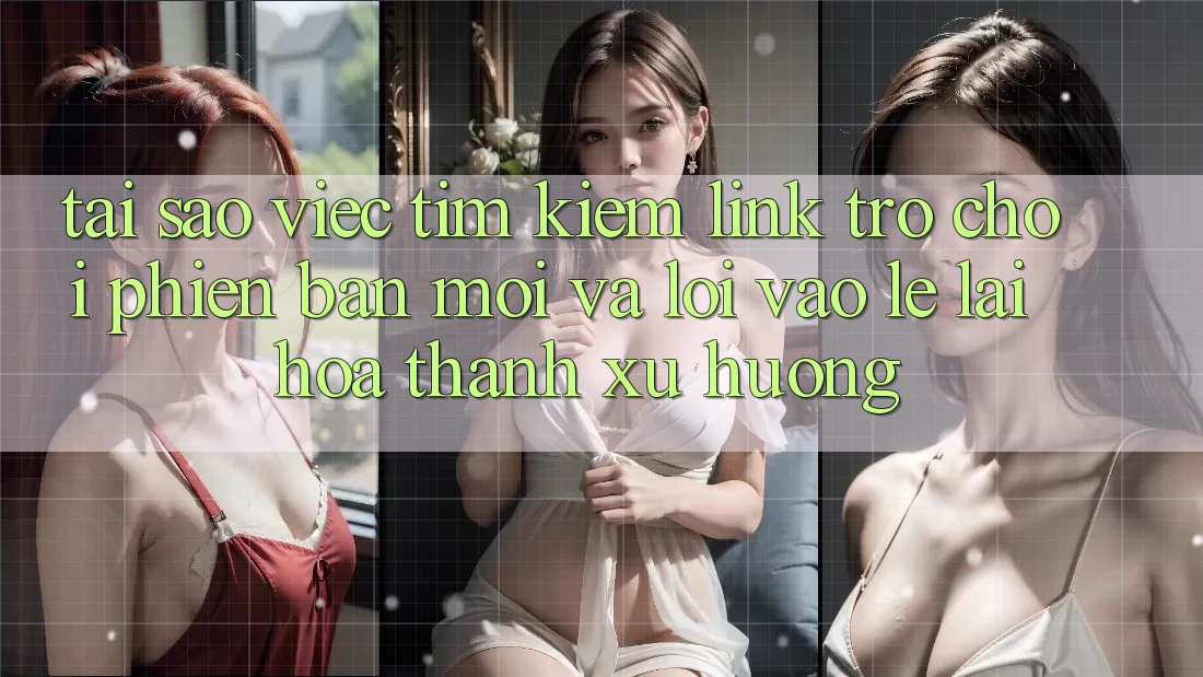 Tại sao việc tìm kiếm “Link Trò chơi Phiên bản mới” và “Lối Vào Lẹ” lại hóa thành xu hướng?