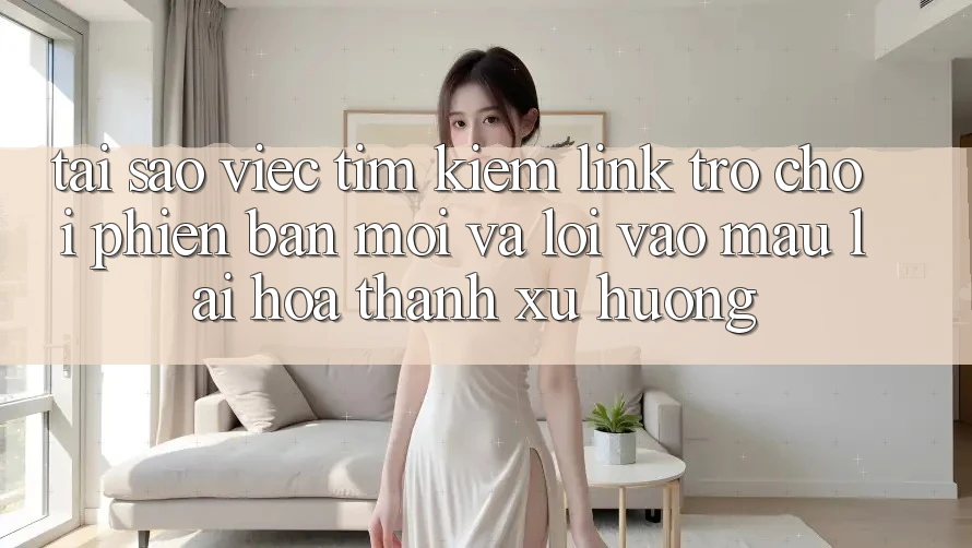 Tại sao việc tìm kiếm “Link Trò chơi Phiên bản mới” và “Lối Vào Mau” lại hóa thành xu hướng?