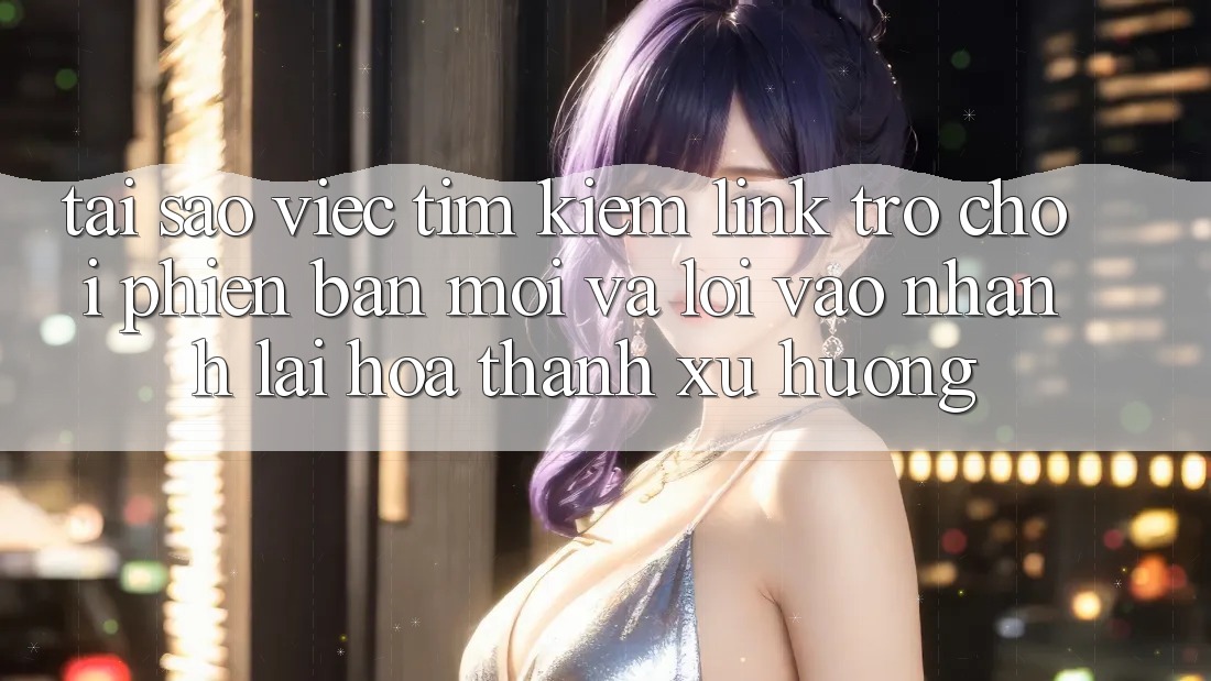 Tại sao việc tìm kiếm “Link Trò chơi Phiên bản mới” và “Lối Vào Nhanh” lại hóa thành xu hướng?