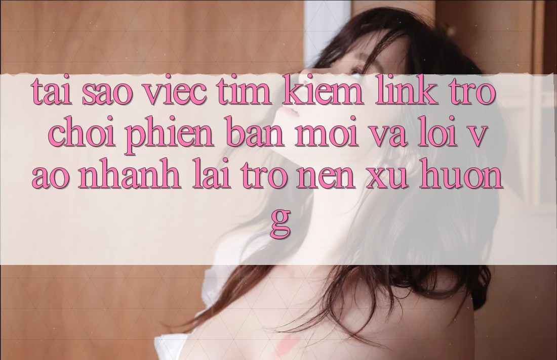 Tại sao việc tìm kiếm “Link Trò chơi Phiên bản mới” và “Lối Vào Nhanh” lại trở nên xu hướng?
