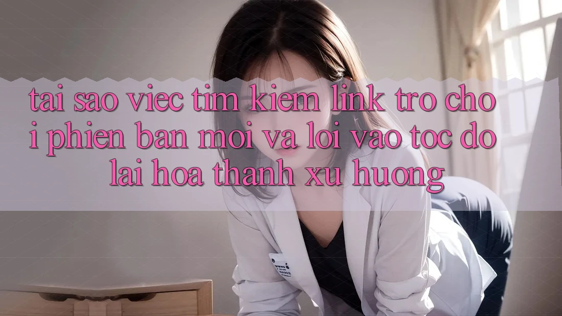 Tại sao việc tìm kiếm “Link Trò chơi Phiên bản mới” và “Lối Vào Tốc độ” lại hóa thành xu hướng?